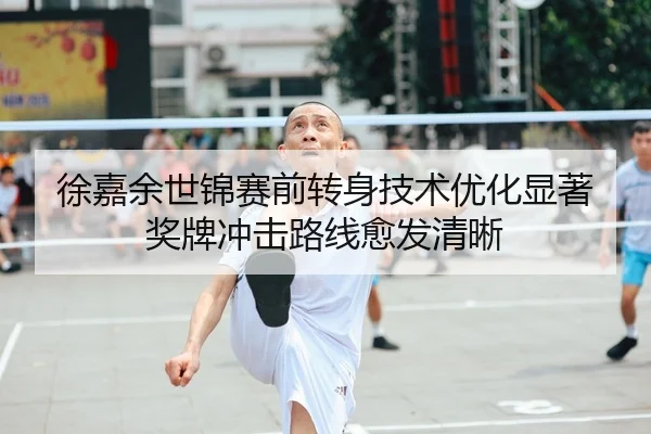 徐嘉余世锦赛前转身技术优化显著 奖牌冲击路线愈发清晰